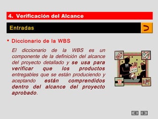 4. Verificación del Alcance

 Entradas

 Diccionario de la WBS
 El diccionario de la WBS es un
 componente de la definición del alcance
 del proyecto detallado y se usa para
 verificar    que     los    productos
 entregables que se están produciendo y
 aceptando     están     comprendidos
 dentro del alcance del proyecto
 aprobado.
 