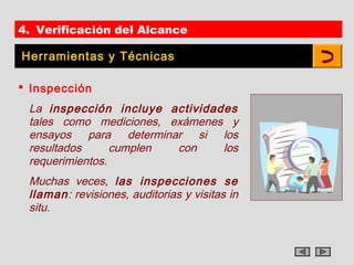 4. Verificación del Alcance

Herramientas y Técnicas

 Inspección
 La inspección incluye actividades
 tales como mediciones, exámenes y
 ensayos para determinar si los
 resultados      cumplen con    los
 requerimientos.
 Muchas veces, las inspecciones se
 llaman: revisiones, auditorias y visitas in
 situ.
 