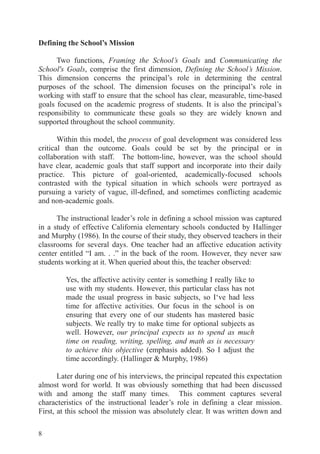 8
Defining the School’s Mission
Two functions, Framing the School’s Goals and Communicating the
School's Goals, comprise the first dimension, Defining the School’s Mission.
This dimension concerns the principal’s role in determining the central
purposes of the school. The dimension focuses on the principal’s role in
working with staff to ensure that the school has clear, measurable, time-based
goals focused on the academic progress of students. It is also the principal’s
responsibility to communicate these goals so they are widely known and
supported throughout the school community.
Within this model, the process of goal development was considered less
critical than the outcome. Goals could be set by the principal or in
collaboration with staff. The bottom-line, however, was the school should
have clear, academic goals that staff support and incorporate into their daily
practice. This picture of goal-oriented, academically-focused schools
contrasted with the typical situation in which schools were portrayed as
pursuing a variety of vague, ill-defined, and sometimes conflicting academic
and non-academic goals.
The instructional leader’s role in defining a school mission was captured
in a study of effective California elementary schools conducted by Hallinger
and Murphy (1986). In the course of their study, they observed teachers in their
classrooms for several days. One teacher had an affective education activity
center entitled “I am. . .” in the back of the room. However, they never saw
students working at it. When queried about this, the teacher observed:
Yes, the affective activity center is something I really like to
use with my students. However, this particular class has not
made the usual progress in basic subjects, so I‘ve had less
time for affective activities. Our focus in the school is on
ensuring that every one of our students has mastered basic
subjects. We really try to make time for optional subjects as
well. However, our principal expects us to spend as much
time on reading, writing, spelling, and math as is necessary
to achieve this objective (emphasis added). So I adjust the
time accordingly. (Hallinger & Murphy, 1986)
Later during one of his interviews, the principal repeated this expectation
almost word for world. It was obviously something that had been discussed
with and among the staff many times. This comment captures several
characteristics of the instructional leader’s role in defining a clear mission.
First, at this school the mission was absolutely clear. It was written down and
 
