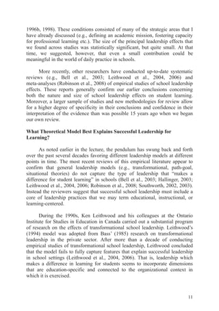 11
1996b, 1998). These conditions consisted of many of the strategic areas that I
have already discussed (e.g., defining an academic mission, fostering capacity
for professional learning etc.). The size of the principal leadership effects that
we found across studies was statistically significant, but quite small. At that
time, we suggested, however, that even a small contribution could be
meaningful in the world of daily practice in schools.
More recently, other researchers have conducted up-to-date systematic
reviews (e.g., Bell et al., 2003; Leithwood et al., 2004, 2006) and
meta-analyses (Robinson et al., 2008) of empirical studies of school leadership
effects. These reports generally confirm our earlier conclusions concerning
both the nature and size of school leadership effects on student learning.
Moreover, a larger sample of studies and new methodologies for review allow
for a higher degree of specificity in their conclusions and confidence in their
interpretation of the evidence than was possible 15 years ago when we began
our own review.
What Theoretical Model Best Explains Successful Leadership for
Learning?
As noted earlier in the lecture, the pendulum has swung back and forth
over the past several decades favoring different leadership models at different
points in time. The most recent reviews of this empirical literature appear to
confirm that general leadership models (e.g., transformational, path-goal,
situational theories) do not capture the type of leadership that “makes a
difference for student learning” in schools (Bell et al., 2003; Hallinger, 2003;
Leithwood et al., 2004, 2006; Robinson et al., 2008; Southworth, 2002, 2003).
Instead the reviewers suggest that successful school leadership must include a
core of leadership practices that we may term educational, instructional, or
learning-centered.
During the 1990s, Ken Leithwood and his colleagues at the Ontario
Institute for Studies in Education in Canada carried out a substantial program
of research on the effects of transformational school leadership. Leithwood’s
(1994) model was adopted from Bass’ (1985) research on transformational
leadership in the private sector. After more than a decade of conducting
empirical studies of transformational school leadership, Leithwood concluded
that the model fails to fully capture features that explain successful leadership
in school settings (Leithwood et al., 2004, 2006). That is, leadership which
makes a difference in learning for students seems to incorporate dimensions
that are education-specific and connected to the organizational context in
which it is exercised.
 