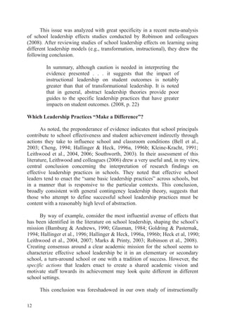 12
This issue was analyzed with great specificity in a recent meta-analysis
of school leadership effects studies conducted by Robinson and colleagues
(2008). After reviewing studies of school leadership effects on learning using
different leadership models (e.g., transformation, instructional), they drew the
following conclusion.
In summary, although caution is needed in interpreting the
evidence presented . . . it suggests that the impact of
instructional leadership on student outcomes is notably
greater than that of transformational leadership. It is noted
that in general, abstract leadership theories provide poor
guides to the specific leadership practices that have greater
impacts on student outcomes. (2008, p. 22)
Which Leadership Practices “Make a Difference”?
As noted, the preponderance of evidence indicates that school principals
contribute to school effectiveness and student achievement indirectly through
actions they take to influence school and classroom conditions (Bell et al.,
2003; Cheng, 1994; Hallinger & Heck, 1996a, 1996b; Kleine-Kracht, 1991;
Leithwood et al., 2004, 2006; Southworth, 2003). In their assessment of this
literature, Leithwood and colleagues (2006) drew a very useful and, in my view,
central conclusion concerning the interpretation of research findings on
effective leadership practices in schools. They noted that effective school
leaders tend to enact the “same basic leadership practices” across schools, but
in a manner that is responsive to the particular contexts. This conclusion,
broadly consistent with general contingency leadership theory, suggests that
those who attempt to define successful school leadership practices must be
content with a reasonably high level of abstraction.
By way of example, consider the most influential avenue of effects that
has been identified in the literature on school leadership, shaping the school’s
mission (Bamburg & Andrews, 1990; Glasman, 1984; Goldring & Pasternak,
1994; Hallinger et al., 1996; Hallinger & Heck, 1996a, 1996b; Heck et al, 1990;
Leithwood et al., 2004, 2007; Marks & Printy, 2003; Robinson et al., 2008).
Creating consensus around a clear academic mission for the school seems to
characterize effective school leadership be it in an elementary or secondary
school, a turn-around school or one with a tradition of success. However, the
specific actions that leaders enact to create a shared academic vision and
motivate staff towards its achievement may look quite different in different
school settings.
This conclusion was foreshadowed in our own study of instructionally
 