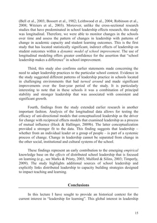 15
(Bell et al., 2003; Bossert et al., 1982; Leithwood et al., 2004; Robinson et al.,
2008; Witziers et al., 2003). Moreover, unlike the cross-sectional research
studies that have predominated in school leadership effects research, this study
was longitudinal. Therefore, we were able to monitor changes in the schools
over time and assess the pattern of changes in leadership with patterns of
change in academic capacity and student learning outcomes. This is the first
study that has located statistically significant, indirect effects of leadership on
student outcomes within a dynamic model of school improvement. The use of
longitudinal modeling offers greater confidence for the assertion that “school
leadership makes a difference” in school improvement.
Third, this study also confirms earlier statements made concerning the
need to adapt leadership practices to the particular school context. Evidence in
the study suggested different patterns of leadership practice in schools located
in challenging environments that had turned around and made significant
improvements over the four-year period of the study. It is particularly
interesting to note that in these schools it was a combination of principal
stability and stronger leadership that was associated with consistent and
significant growth.
Fourth, findings from the study extended earlier research in another
important fashion. Analysis of the longitudinal data allows for testing the
efficacy of uni-directional models that conceptualized leadership as the driver
for change with reciprocal effects models that examined leadership as a process
of mutual influence (Heck & Hallinger, 2009b). The latter conceptualization
provided a stronger fit to the data. This finding suggests that leadership –
whether from an individual leader or a group of people – is part of a systemic
process of change. Change in leadership cannot be separated from change in
the other social, institutional and cultural systems of the school.
These findings represent an early contribution to the emerging empirical
knowledge base on the effects of distributed school leadership that is focused
on learning (e.g., see Marks & Printy, 2003; Mulford & Silins, 2003; Timperly,
2009). The study highlights additional sources of school leadership and
explicitly links distributed leadership to capacity building strategies designed
to impact teaching and learning.
Conclusions
In this lecture I have sought to provide an historical context for the
current interest in “leadership for learning”. This global interest in leadership
 