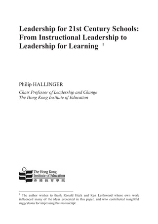 Leadership for 21st Century Schools:
From Instructional Leadership to
Leadership for Learning 1
Philip HALLINGER
Chair Professor of Leadership and Change
The Hong Kong Institute of Education
1
The author wishes to thank Ronald Heck and Ken Leithwood whose own work
influenced many of the ideas presented in this paper, and who contributed insightful
suggestions for improving the manuscript.
 