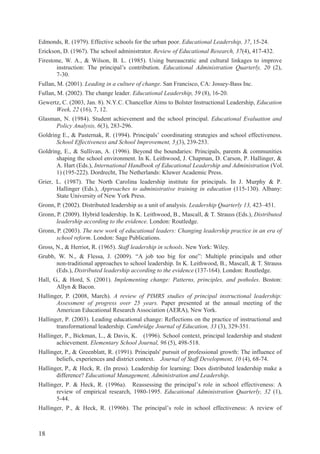 18
Edmonds, R. (1979). Effective schools for the urban poor. Educational Leadership, 37, 15-24.
Erickson, D. (1967). The school administrator. Review of Educational Research, 37(4), 417-432.
Firestone, W. A., & Wilson, B. L. (1985). Using bureaucratic and cultural linkages to improve
instruction: The principal’s contribution. Educational Administration Quarterly, 20 (2),
7-30.
Fullan, M. (2001). Leading in a culture of change. San Francisco, CA: Jossey-Bass Inc.
Fullan, M. (2002). The change leader. Educational Leadership, 59 (8), 16-20.
Gewertz, C. (2003, Jan. 8). N.Y.C. Chancellor Aims to Bolster Instructional Leadership, Education
Week, 22 (16), 7, 12.
Glasman, N. (1984). Student achievement and the school principal. Educational Evaluation and
Policy Analysis, 6(3), 283-296.
Goldring E., & Pasternak, R. (1994). Principals’ coordinating strategies and school effectiveness.
School Effectiveness and School Improvement, 5 (3), 239-253.
Goldring, E., & Sullivan, A. (1996). Beyond the boundaries: Principals, parents & communities
shaping the school environment. In K. Leithwood, J. Chapman, D. Carson, P. Hallinger, &
A. Hart (Eds.), International Handbook of Educational Leadership and Administration (Vol.
1) (195-222). Dordrecht, The Netherlands: Kluwer Academic Press.
Grier, L. (1987). The North Carolina leadership institute for principals. In J. Murphy & P.
Hallinger (Eds.), Approaches to administrative training in education (115-130). Albany:
State University of New York Press.
Gronn, P. (2002). Distributed leadership as a unit of analysis. Leadership Quarterly 13, 423–451.
Gronn, P. (2009). Hybrid leadership. In K. Leithwood, B., Mascall, & T. Strauss (Eds.), Distributed
leadership according to the evidence. London: Routledge.
Gronn, P. (2003). The new work of educational leaders: Changing leadership practice in an era of
school reform. London: Sage Publications.
Gross, N., & Herriot, R. (1965). Staff leadership in schools. New York: Wiley.
Grubb, W. N., & Flessa, J. (2009). “A job too big for one”: Multiple principals and other
non-traditional approaches to school leadership. In K. Leithwood, B., Mascall, & T. Strauss
(Eds.), Distributed leadership according to the evidence (137-164). London: Routledge.
Hall, G., & Hord, S. (2001). Implementing change: Patterns, principles, and potholes. Boston:
Allyn & Bacon.
Hallinger, P. (2008, March). A review of PIMRS studies of principal instructional leadership:
Assessment of progress over 25 years. Paper presented at the annual meeting of the
American Educational Research Association (AERA), New York.
Hallinger, P. (2003). Leading educational change: Reflections on the practice of instructional and
transformational leadership. Cambridge Journal of Education, 33 (3), 329-351.
Hallinger, P., Bickman, L., & Davis, K. (1996). School context, principal leadership and student
achievement. Elementary School Journal, 96 (5), 498-518.
Hallinger, P., & Greenblatt, R. (1991). Principals' pursuit of professional growth: The influence of
beliefs, experiences and district context. Journal of Staff Development, 10 (4), 68-74.
Hallinger, P., & Heck, R. (In press). Leadership for learning: Does distributed leadership make a
difference? Educational Management, Administration and Leadership.
Hallinger, P. & Heck, R. (1996a). Reassessing the principal’s role in school effectiveness: A
review of empirical research, 1980-1995. Educational Administration Quarterly, 32 (1),
5-44.
Hallinger, P., & Heck, R. (1996b). The principal’s role in school effectiveness: A review of
 