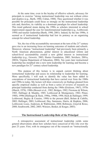 2
At the same time, even in the heyday of effective schools, advocacy for
principals to exercise “strong instructional leadership was not without critics
and skeptics (e.g., Barth, 1986; Cuban, 1988). They questioned whether it was
possible for principals could focus so strongly on the instructional leadership
role and, therefore, its viability as a dominant paradigm for school leadership.
This trend gathered steam during the 1990s as scholars interested in school
improvement argued the case for transformational leadership (e.g., Leithwood,
1994) and teacher leadership (Barth, 1990, 2001). Indeed, by the late 1990s, it
seemed as if instructional leadership had lost its potency as an organizing
concept for school leadership.
Yet, the rise of the accountability movement at the turn of the 21st
century
gave rise to an increasing focus on learning outcomes of students and schools.
Moreover, whereas “instructional leadership” had previously been primarily a
North American phenomenon, global interest in educational reform and
school-level accountability created a new global interest in instructional
leadership (e.g., Gewertz, 2003; Hunter Foundation, 2005; Stricherz, 2001a,
2001b; Virginia Department of Education, 2004). Ten years later instructional
leadership has morphed into a new term leadership for learning and become a
new paradigm for 21st
century school leadership.
This purpose of this lecture is to unpack current thinking about
instructional leadership and assess its relationship to leadership for learning.
More specifically, I will seek to identify the value has been added to
conceptions of instructional leadership that have carried over from the 1980s
and 1990s to today. My lecture will draw extensively on findings gleaned from
specific empirical studies as well as from a series of reviews of research on
principal leadership conducted from during the 1960s (Erickson, 1967), 1970s
(March, 1978), 1980s (Bossert et al., 1982; Bridges, 1982; Firestone & Wilson,
1985; Hallinger & Murphy, 1985; Leithwood & Montgomery, 1982; Pitner,
1988), 1990s (Hallinger & Heck, 1996a, 1996b, 1998; Heck & Hallinger, 1999;
Leithwood, Begley & Cousins, 1990) to the present (Bell, Bolam & Cubillo,
2003; Hallinger, 2003; Leithwood, Day, Sammons, Harris, & Hopkins, 2006;
Leithwood, Louis, Anderson, & Wahlstomm, 2004; Robinson, Lloyd & Rowe,
2008; Southworth, 2002, 2003; Witziers, Bosker, & Kruger, 2003).
The Instructional Leadership Role of the Principal
A retrospective assessment of instructional leadership yields some
general observations about how scholars have conceived of this role over the
past 25 years. First, with its emergence out of the research on “instructionally
 