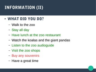 INFORMATION (II)
● WHAT DID YOU DO?
– Walk to the zoo
– Stay all day
– Have lunch at the zoo restaurant
– Watch the koalas and the giant pandas
– Listen to the zoo audioguide
– Visit the zoo shops
– Buy any souvenirs
– Have a great time
 