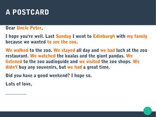 A POSTCARD
Dear Uncle Peter,
I hope you're well. Last Sunday I went to Edinburgh with my family
because we wanted to see the zoo.
We walked to the zoo. We stayed all day and we had luch at the zoo
restaurant. We watched the koalas and the giant pandas. We
listened to the zoo audioguide and we visited the zoo shops. We
didn't buy any souvenirs, but we had a great time.
Did you have a good weekend? I hope so.
Lots of love,
_________
 