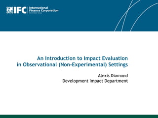 An Introduction to Impact Evaluation
in Observational (Non-Experimental) Settings

                                 Alexis Diamond
                  Development Impact Department
 