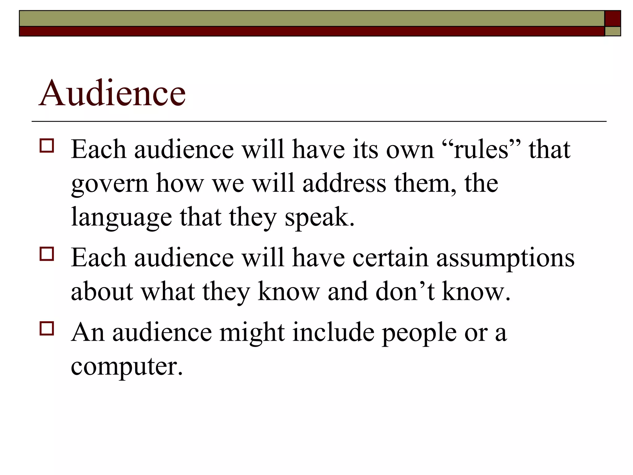 Audience
   Each audience will have its own “rules” that
    govern how we will address them, the
    language that they speak.
   Each audience will have certain assumptions
    about what they know and don’t know.
   An audience might include people or a
    computer.
 