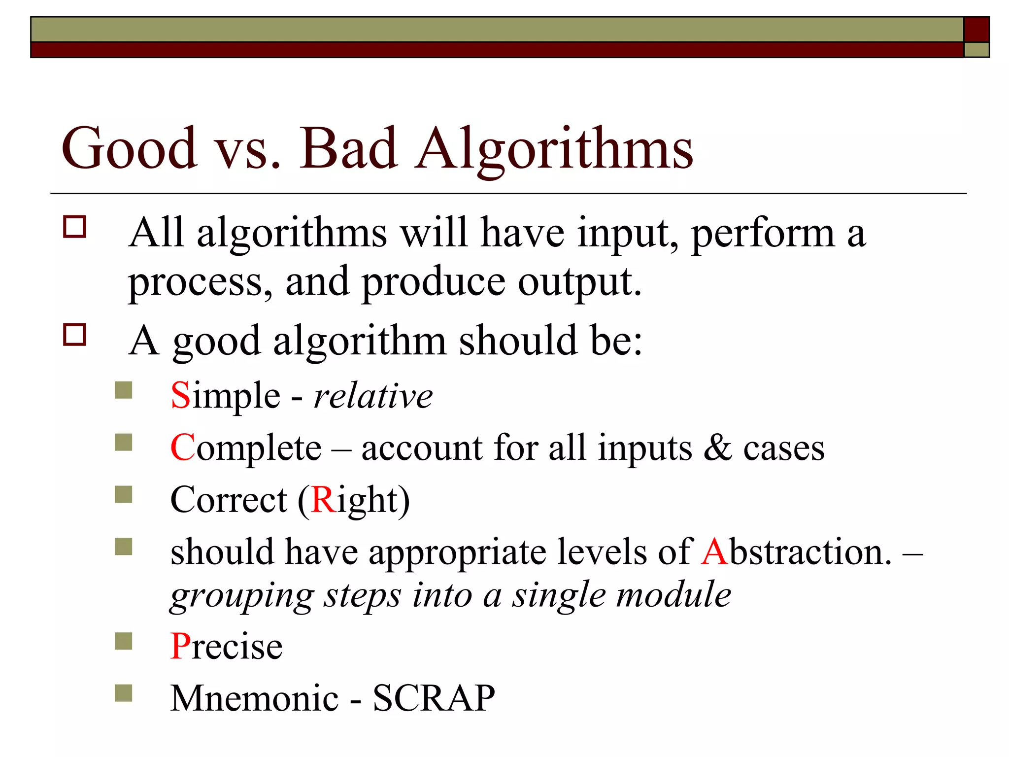 Good vs. Bad Algorithms
   All algorithms will have input, perform a
    process, and produce output.
   A good algorithm should be:
       Simple - relative
       Complete – account for all inputs & cases
       Correct (Right)
       should have appropriate levels of Abstraction. –
        grouping steps into a single module
       Precise
       Mnemonic - SCRAP
 