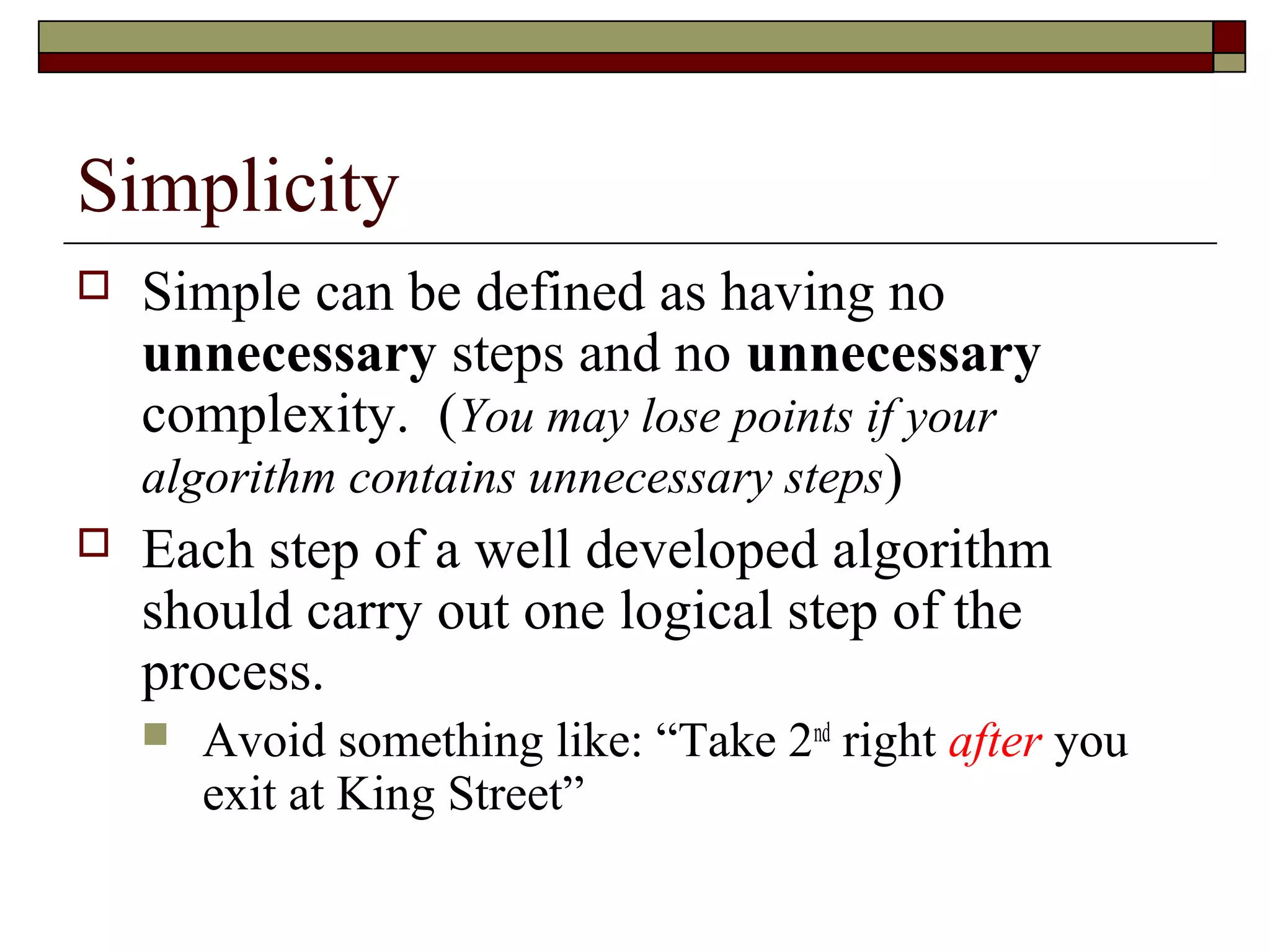 Simplicity
   Simple can be defined as having no
    unnecessary steps and no unnecessary
    complexity. (You may lose points if your
    algorithm contains unnecessary steps)
   Each step of a well developed algorithm
    should carry out one logical step of the
    process.
       Avoid something like: “Take 2nd right after you
        exit at King Street”
 