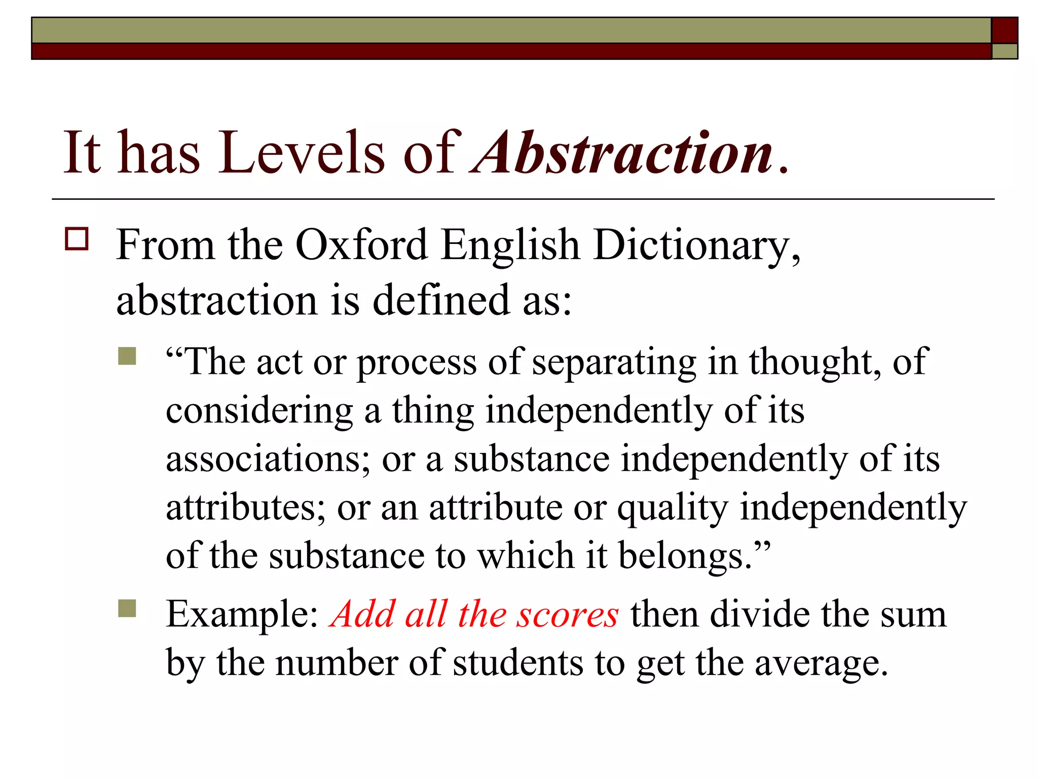 It has Levels of Abstraction.
   From the Oxford English Dictionary,
    abstraction is defined as:
       “The act or process of separating in thought, of
        considering a thing independently of its
        associations; or a substance independently of its
        attributes; or an attribute or quality independently
        of the substance to which it belongs.”
       Example: Add all the scores then divide the sum
        by the number of students to get the average.
 