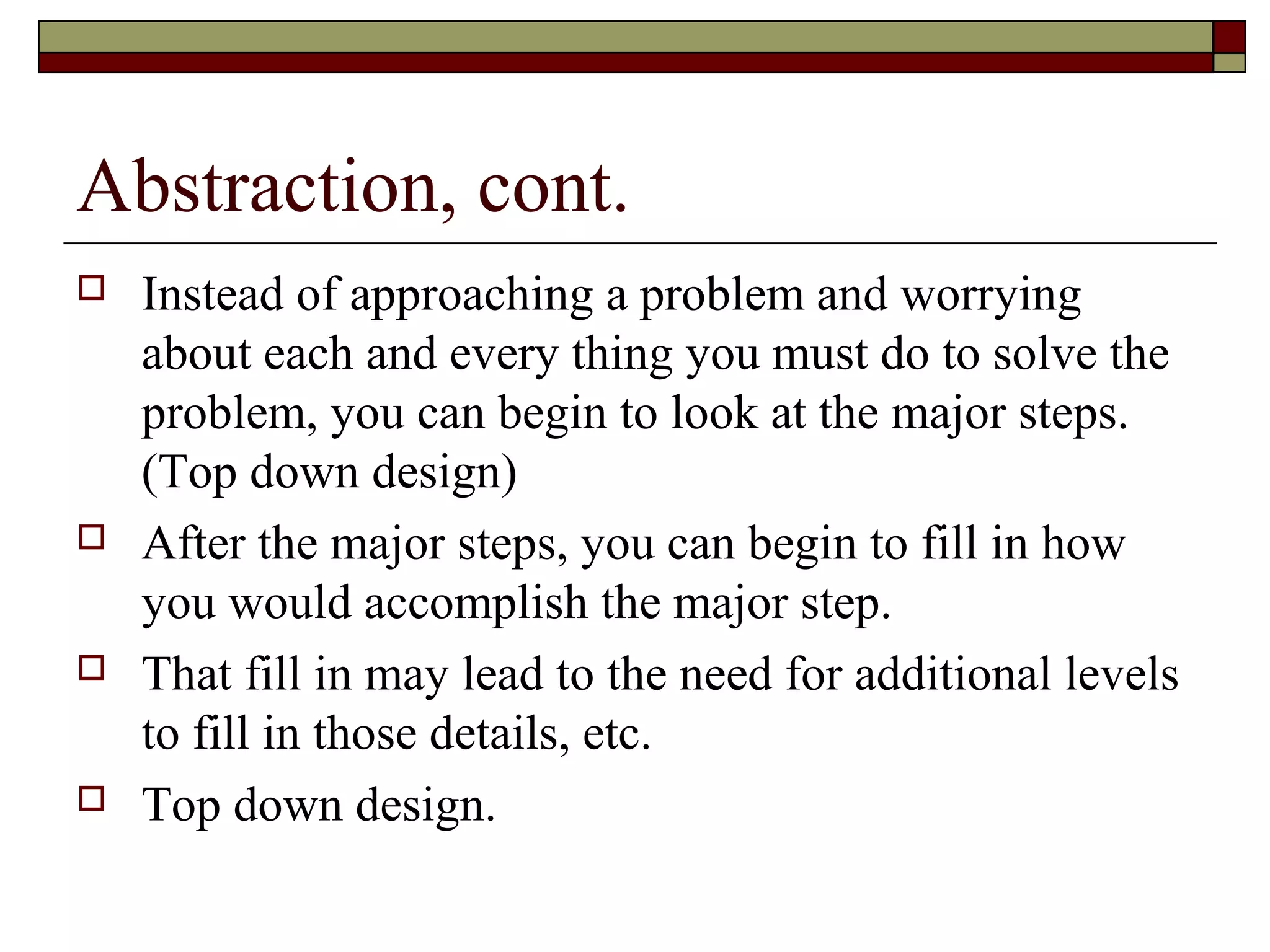 Abstraction, cont.
   Instead of approaching a problem and worrying
    about each and every thing you must do to solve the
    problem, you can begin to look at the major steps.
    (Top down design)
   After the major steps, you can begin to fill in how
    you would accomplish the major step.
   That fill in may lead to the need for additional levels
    to fill in those details, etc.
   Top down design.
 