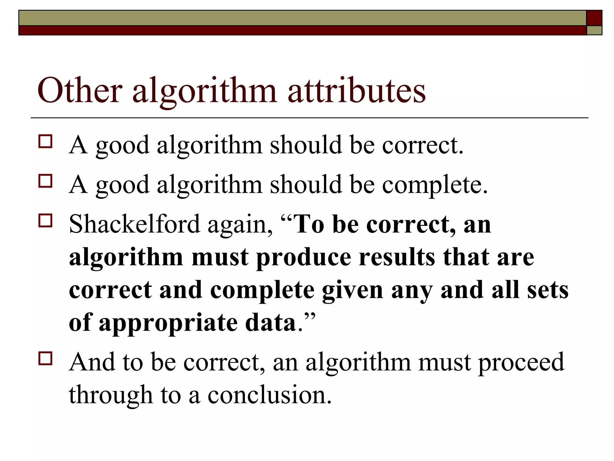 Other algorithm attributes
   A good algorithm should be correct.
   A good algorithm should be complete.
   Shackelford again, “To be correct, an
    algorithm must produce results that are
    correct and complete given any and all sets
    of appropriate data.”
   And to be correct, an algorithm must proceed
    through to a conclusion.
 
