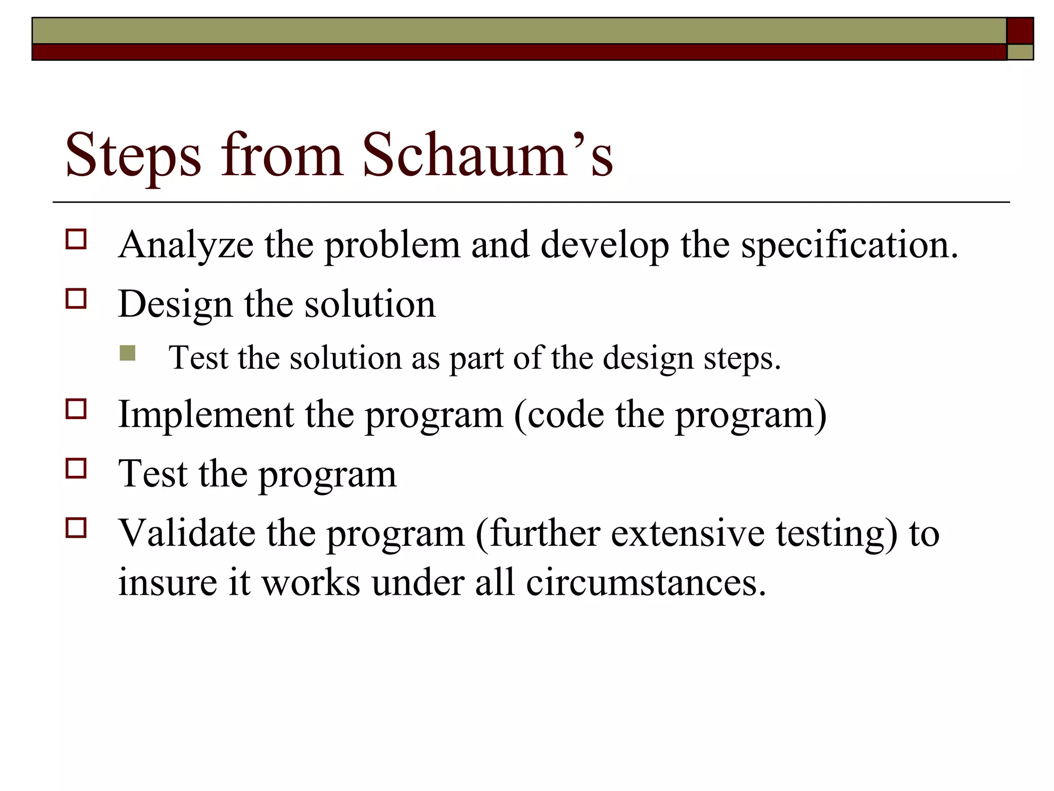 Steps from Schaum’s
   Analyze the problem and develop the specification.
   Design the solution
       Test the solution as part of the design steps.
   Implement the program (code the program)
   Test the program
   Validate the program (further extensive testing) to
    insure it works under all circumstances.
 