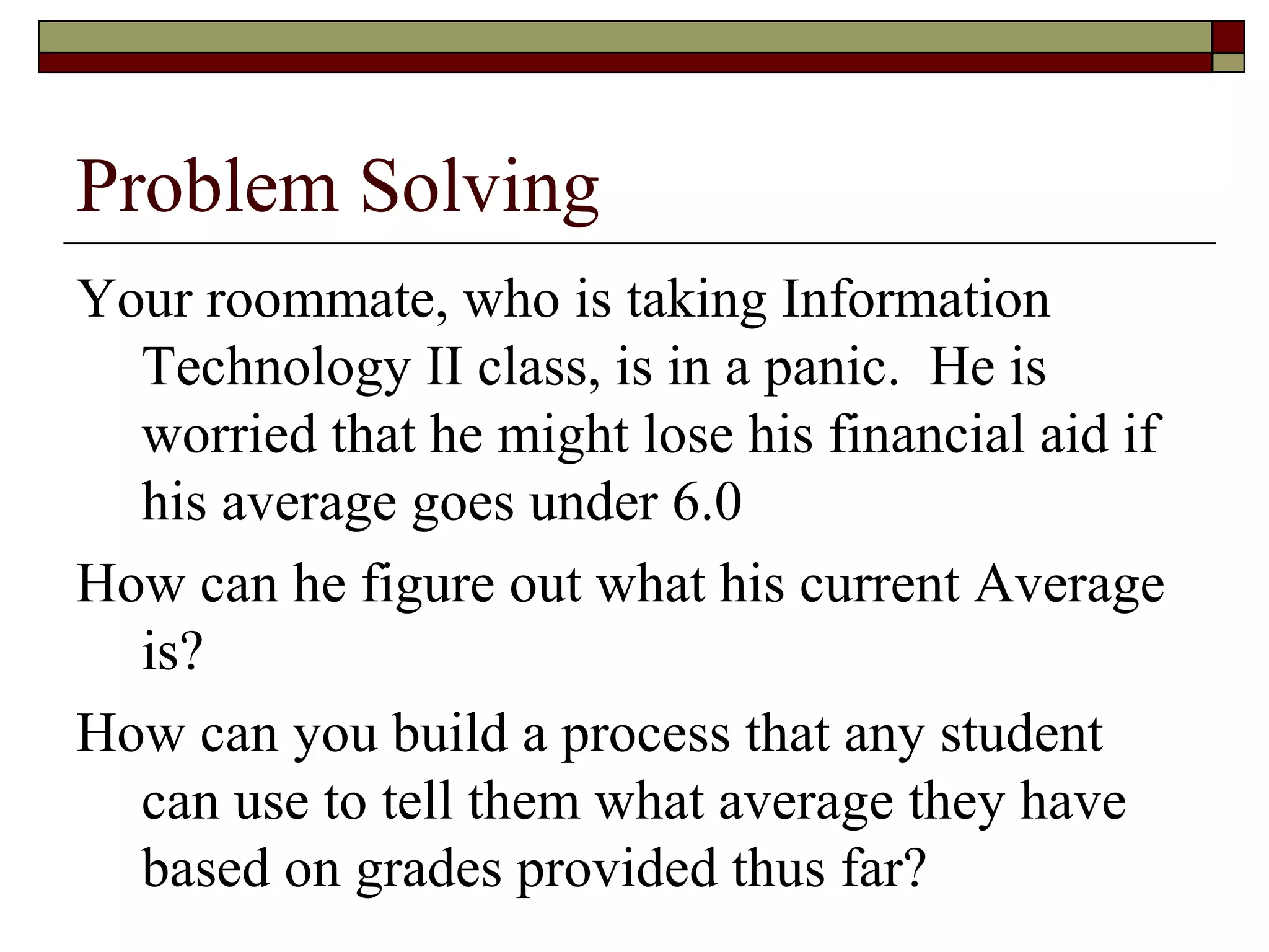 Problem Solving
Your roommate, who is taking Information
  Technology II class, is in a panic. He is
  worried that he might lose his financial aid if
  his average goes under 6.0
How can he figure out what his current Average
  is?
How can you build a process that any student
  can use to tell them what average they have
  based on grades provided thus far?
 