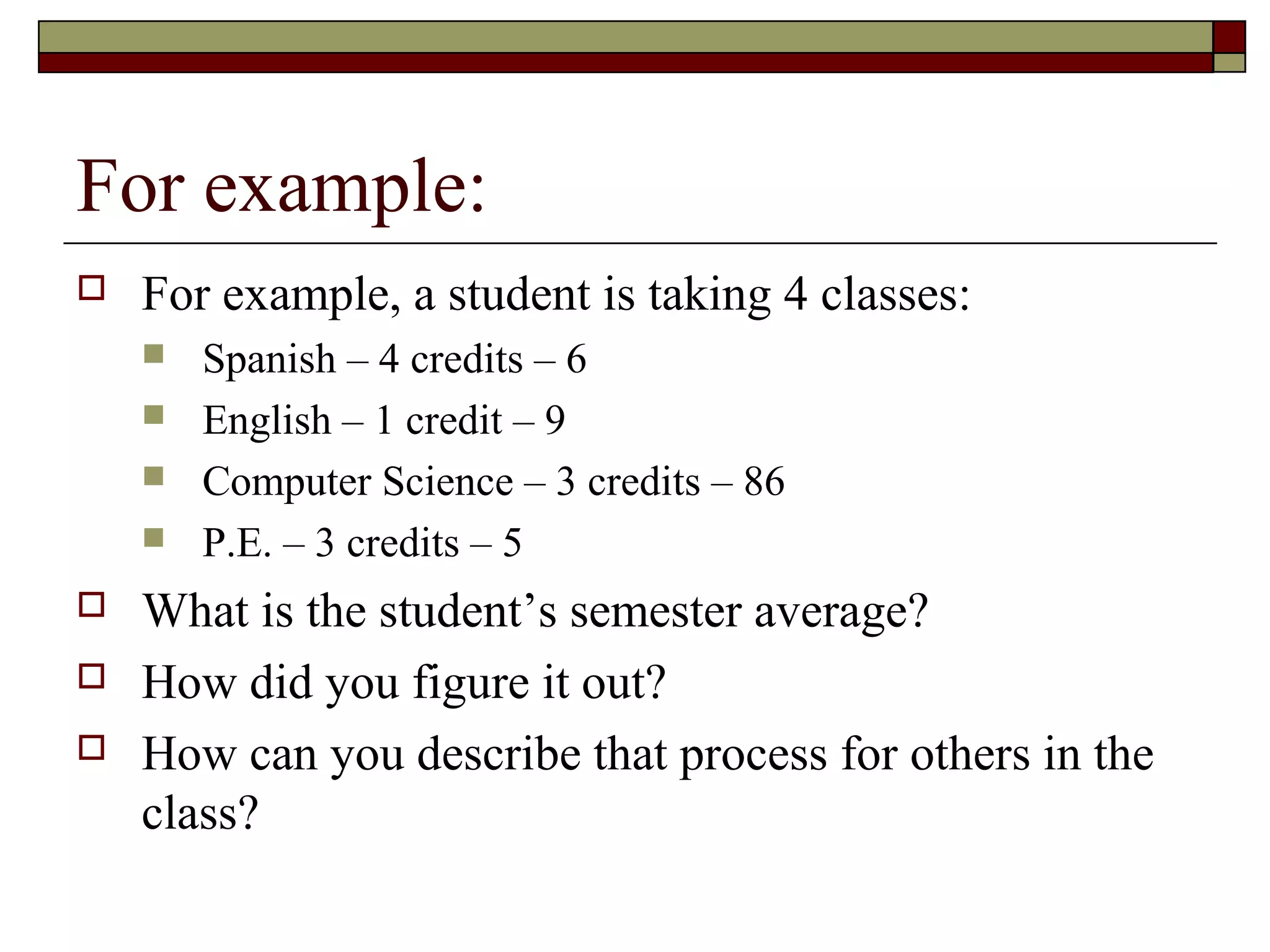 For example:
   For example, a student is taking 4 classes:
       Spanish – 4 credits – 6
       English – 1 credit – 9
       Computer Science – 3 credits – 86
       P.E. – 3 credits – 5
   What is the student’s semester average?
   How did you figure it out?
   How can you describe that process for others in the
    class?
 