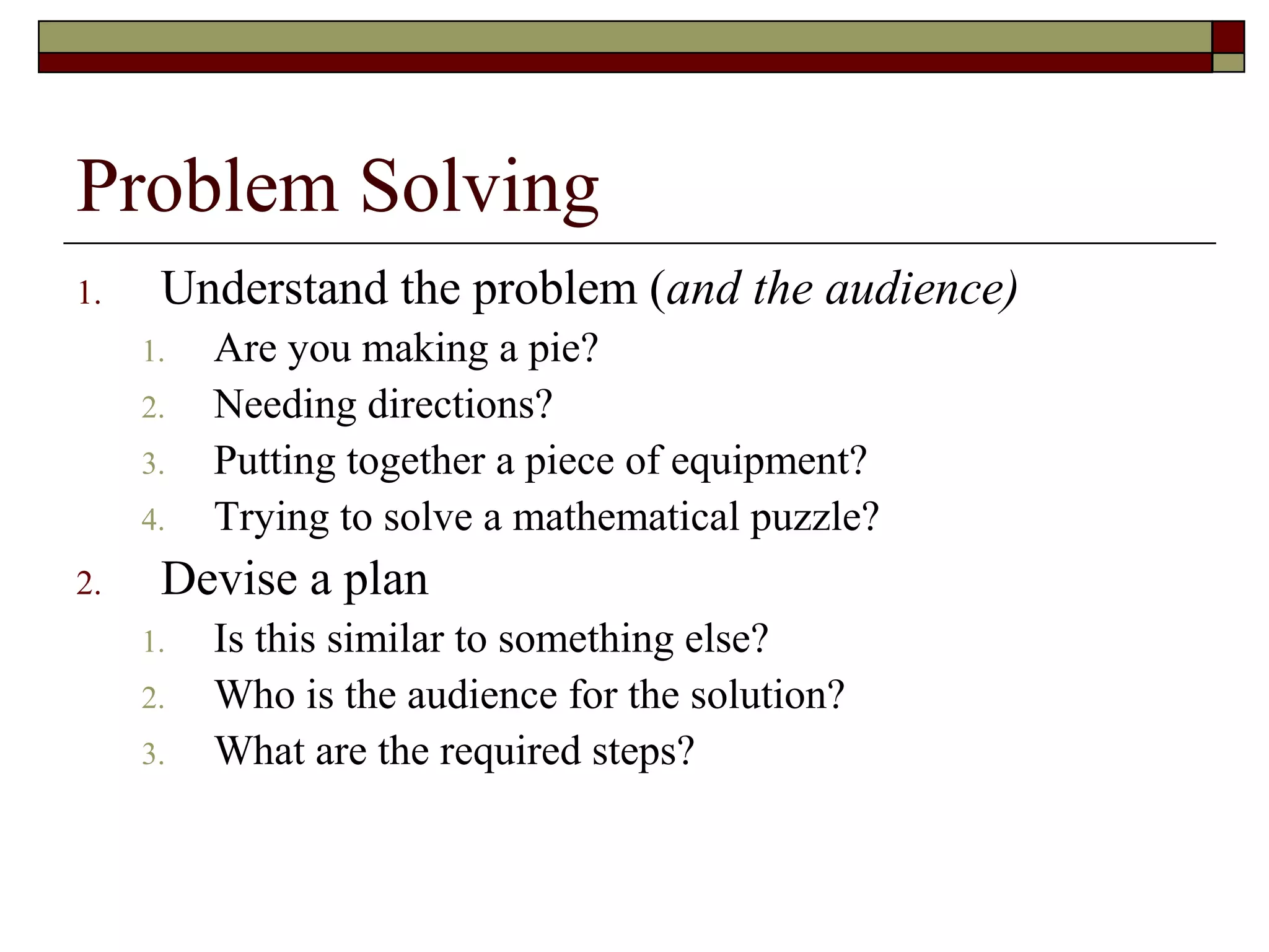 Problem Solving
1.    Understand the problem (and the audience)
     1.   Are you making a pie?
     2.   Needing directions?
     3.   Putting together a piece of equipment?
     4.   Trying to solve a mathematical puzzle?
2.    Devise a plan
     1.   Is this similar to something else?
     2.   Who is the audience for the solution?
     3.   What are the required steps?
 
