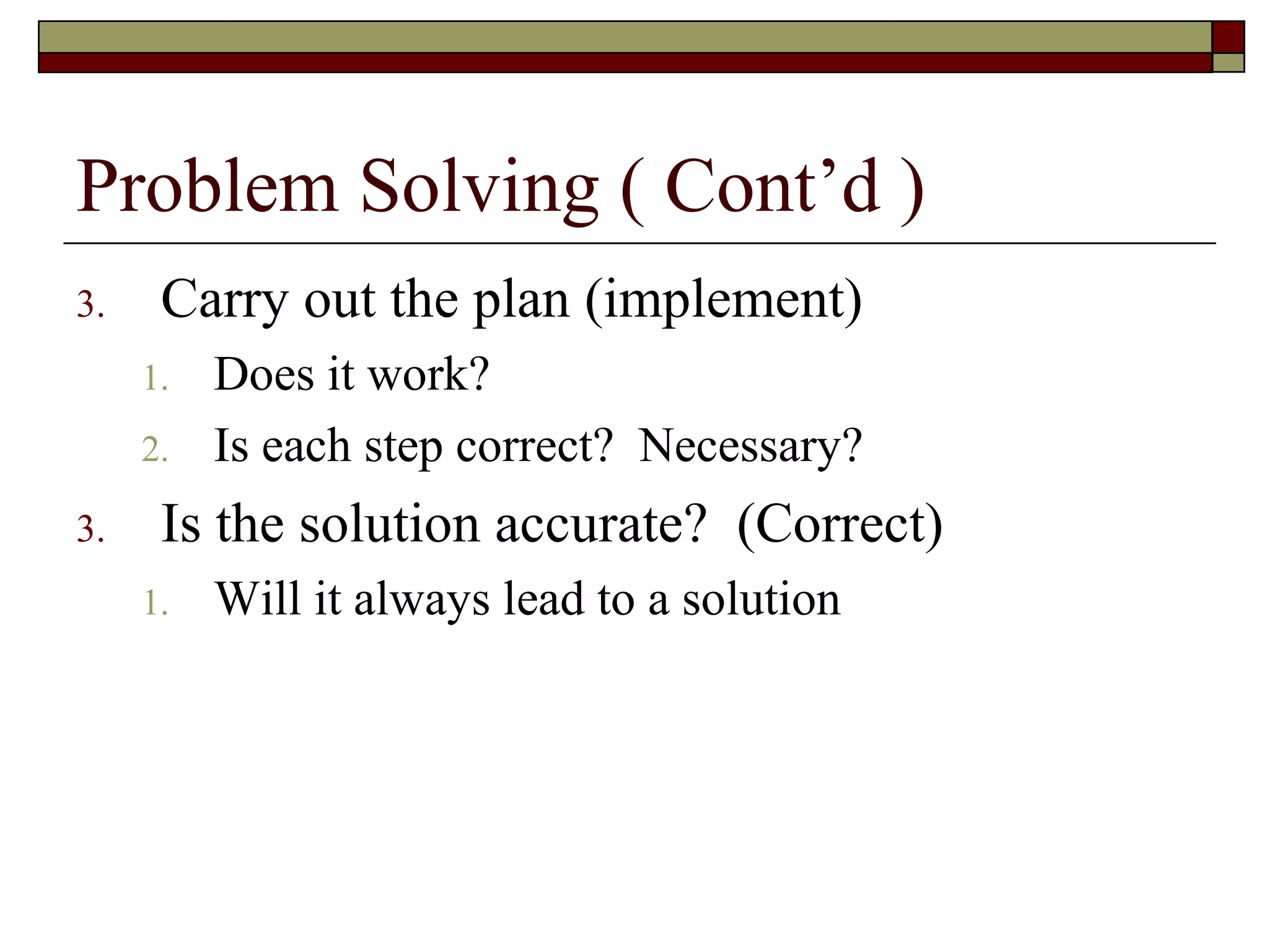 Problem Solving ( Cont’d )
3.    Carry out the plan (implement)
     1.   Does it work?
     2.   Is each step correct? Necessary?
3.    Is the solution accurate? (Correct)
     1.   Will it always lead to a solution
 