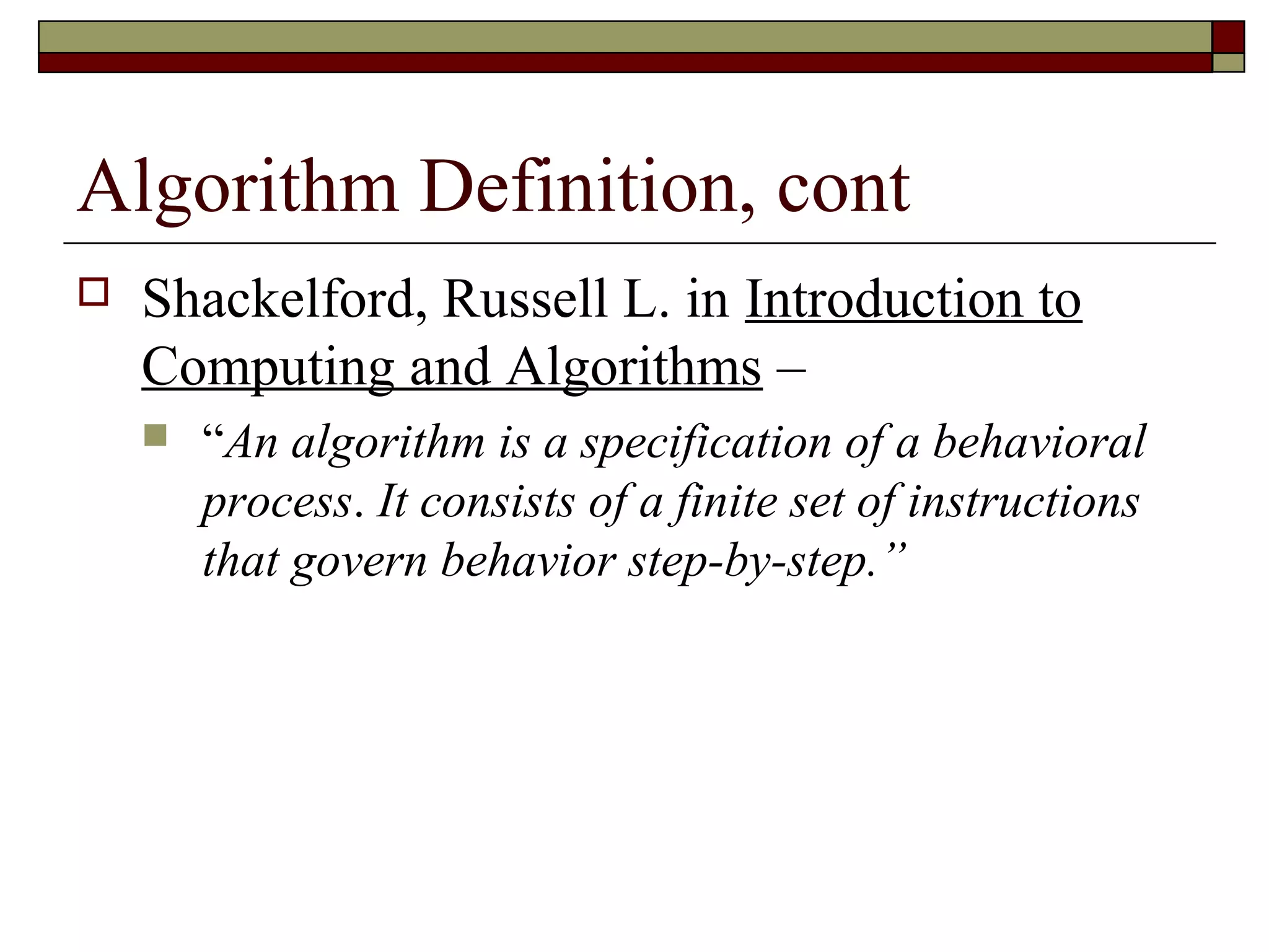 Algorithm Definition, cont
   Shackelford, Russell L. in Introduction to
    Computing and Algorithms –
       “An algorithm is a specification of a behavioral
        process. It consists of a finite set of instructions
        that govern behavior step-by-step.”
 