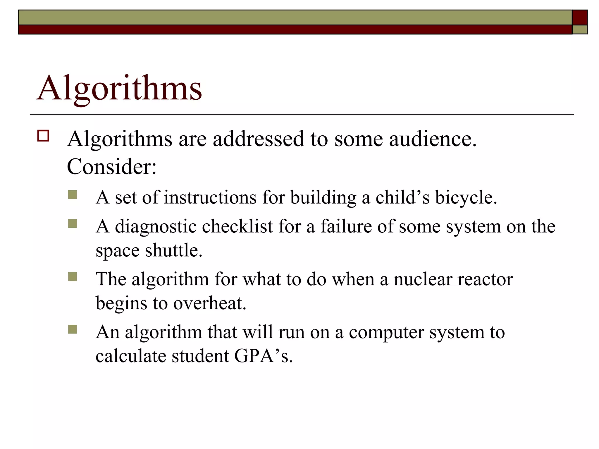 Algorithms
   Algorithms are addressed to some audience.
    Consider:
       A set of instructions for building a child’s bicycle.
       A diagnostic checklist for a failure of some system on the
        space shuttle.
       The algorithm for what to do when a nuclear reactor
        begins to overheat.
       An algorithm that will run on a computer system to
        calculate student GPA’s.
 