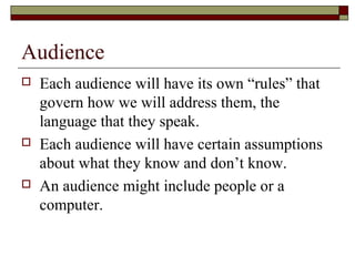 Audience
   Each audience will have its own “rules” that
    govern how we will address them, the
    language that they speak.
   Each audience will have certain assumptions
    about what they know and don’t know.
   An audience might include people or a
    computer.
 