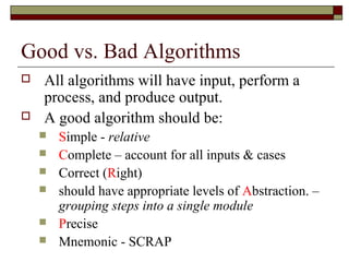 Good vs. Bad Algorithms
   All algorithms will have input, perform a
    process, and produce output.
   A good algorithm should be:
       Simple - relative
       Complete – account for all inputs & cases
       Correct (Right)
       should have appropriate levels of Abstraction. –
        grouping steps into a single module
       Precise
       Mnemonic - SCRAP
 