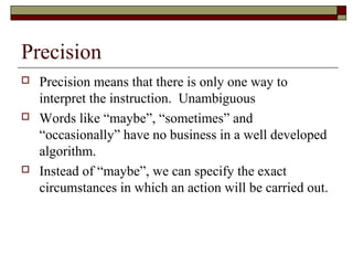 Precision
   Precision means that there is only one way to
    interpret the instruction. Unambiguous
   Words like “maybe”, “sometimes” and
    “occasionally” have no business in a well developed
    algorithm.
   Instead of “maybe”, we can specify the exact
    circumstances in which an action will be carried out.
 