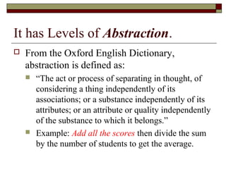 It has Levels of Abstraction.
   From the Oxford English Dictionary,
    abstraction is defined as:
       “The act or process of separating in thought, of
        considering a thing independently of its
        associations; or a substance independently of its
        attributes; or an attribute or quality independently
        of the substance to which it belongs.”
       Example: Add all the scores then divide the sum
        by the number of students to get the average.
 