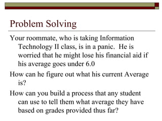 Problem Solving
Your roommate, who is taking Information
  Technology II class, is in a panic. He is
  worried that he might lose his financial aid if
  his average goes under 6.0
How can he figure out what his current Average
  is?
How can you build a process that any student
  can use to tell them what average they have
  based on grades provided thus far?
 