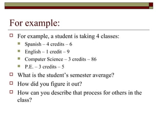 For example:
   For example, a student is taking 4 classes:
       Spanish – 4 credits – 6
       English – 1 credit – 9
       Computer Science – 3 credits – 86
       P.E. – 3 credits – 5
   What is the student’s semester average?
   How did you figure it out?
   How can you describe that process for others in the
    class?
 