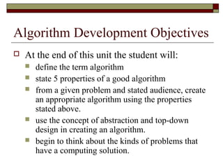 Algorithm Development Objectives
   At the end of this unit the student will:
       define the term algorithm
       state 5 properties of a good algorithm
       from a given problem and stated audience, create
        an appropriate algorithm using the properties
        stated above.
       use the concept of abstraction and top-down
        design in creating an algorithm.
       begin to think about the kinds of problems that
        have a computing solution.
 