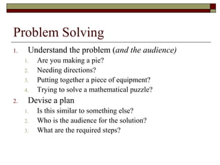 Problem Solving
1.    Understand the problem (and the audience)
     1.   Are you making a pie?
     2.   Needing directions?
     3.   Putting together a piece of equipment?
     4.   Trying to solve a mathematical puzzle?
2.    Devise a plan
     1.   Is this similar to something else?
     2.   Who is the audience for the solution?
     3.   What are the required steps?
 