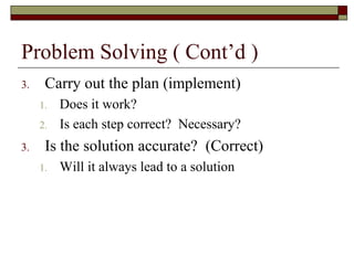 Problem Solving ( Cont’d )
3.    Carry out the plan (implement)
     1.   Does it work?
     2.   Is each step correct? Necessary?
3.    Is the solution accurate? (Correct)
     1.   Will it always lead to a solution
 