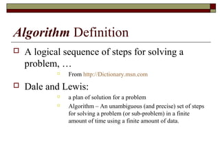 Algorithm Definition
   A logical sequence of steps for solving a
    problem, …
            
                From http://Dictionary.msn.com
   Dale and Lewis:
               a plan of solution for a problem
               Algorithm – An unambiguous (and precise) set of steps
                for solving a problem (or sub-problem) in a finite
                amount of time using a finite amount of data.
 