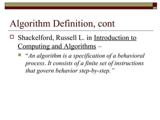 Algorithm Definition, cont
   Shackelford, Russell L. in Introduction to
    Computing and Algorithms –
       “An algorithm is a specification of a behavioral
        process. It consists of a finite set of instructions
        that govern behavior step-by-step.”
 