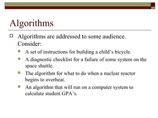 Algorithms
   Algorithms are addressed to some audience.
    Consider:
       A set of instructions for building a child’s bicycle.
       A diagnostic checklist for a failure of some system on the
        space shuttle.
       The algorithm for what to do when a nuclear reactor
        begins to overheat.
       An algorithm that will run on a computer system to
        calculate student GPA’s.
 