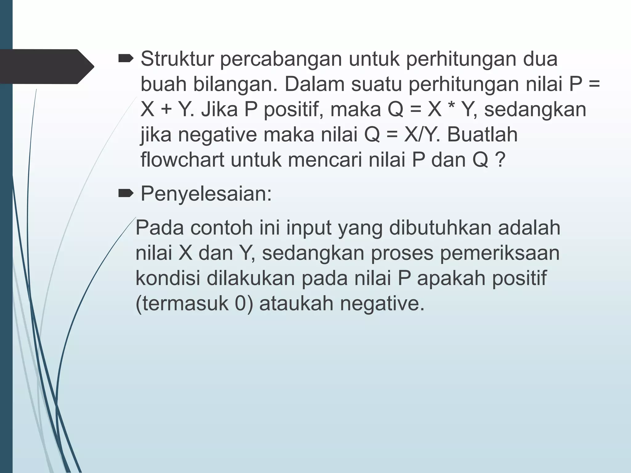  Struktur percabangan untuk perhitungan dua
buah bilangan. Dalam suatu perhitungan nilai P =
X + Y. Jika P positif, maka Q = X * Y, sedangkan
jika negative maka nilai Q = X/Y. Buatlah
flowchart untuk mencari nilai P dan Q ?
 Penyelesaian:
Pada contoh ini input yang dibutuhkan adalah
nilai X dan Y, sedangkan proses pemeriksaan
kondisi dilakukan pada nilai P apakah positif
(termasuk 0) ataukah negative.
 