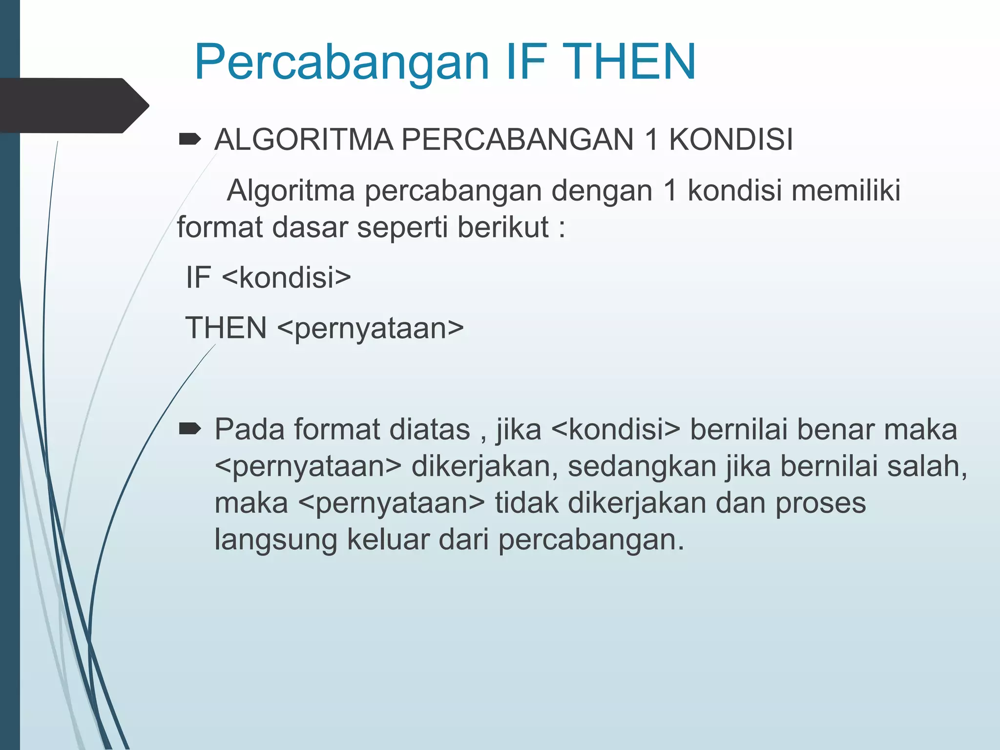 Percabangan IF THEN
 ALGORITMA PERCABANGAN 1 KONDISI
Algoritma percabangan dengan 1 kondisi memiliki
format dasar seperti berikut :
IF <kondisi>
THEN <pernyataan>
 Pada format diatas , jika <kondisi> bernilai benar maka
<pernyataan> dikerjakan, sedangkan jika bernilai salah,
maka <pernyataan> tidak dikerjakan dan proses
langsung keluar dari percabangan.
 