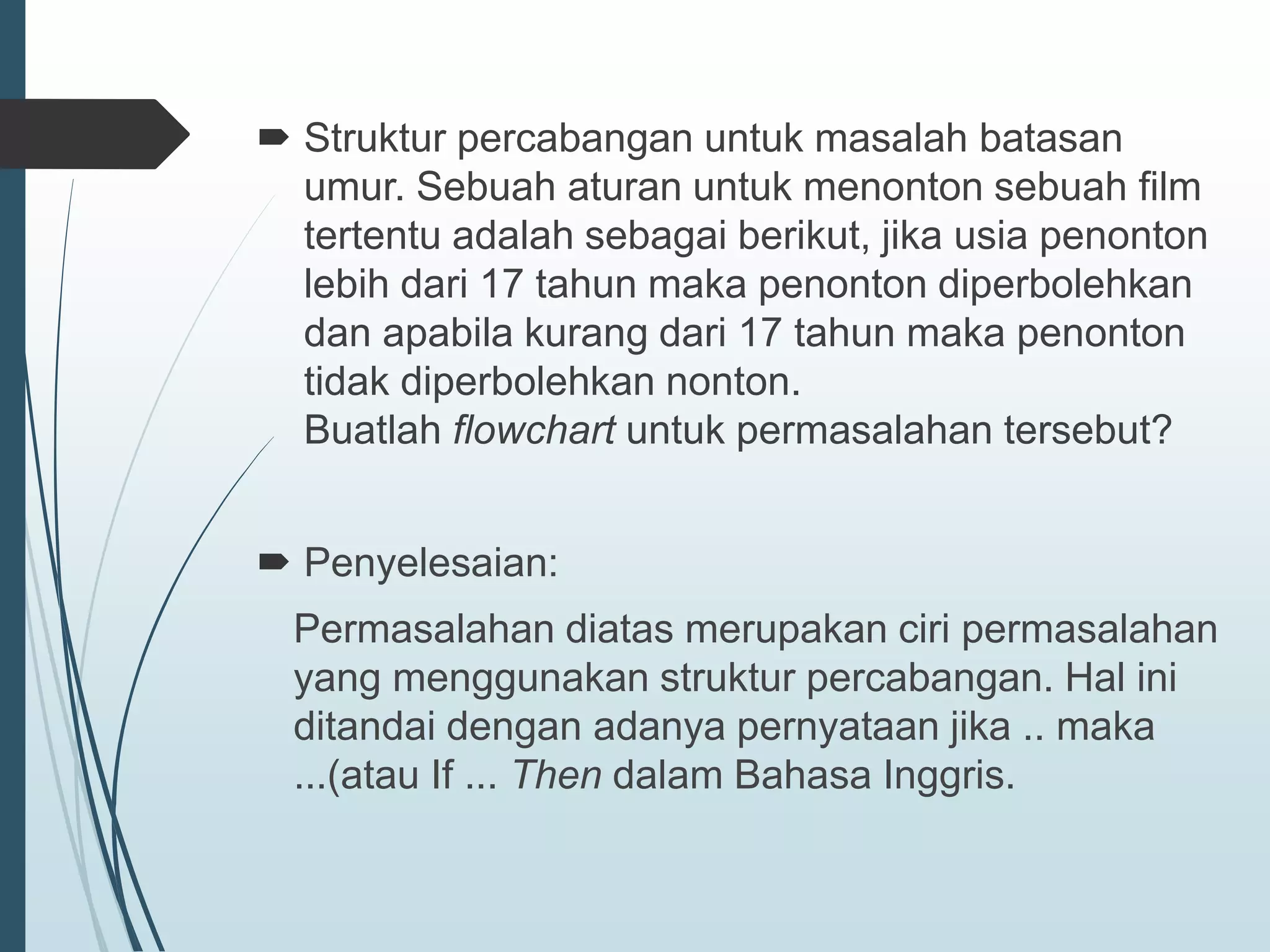  Struktur percabangan untuk masalah batasan
umur. Sebuah aturan untuk menonton sebuah film
tertentu adalah sebagai berikut, jika usia penonton
lebih dari 17 tahun maka penonton diperbolehkan
dan apabila kurang dari 17 tahun maka penonton
tidak diperbolehkan nonton.
Buatlah flowchart untuk permasalahan tersebut?
 Penyelesaian:
Permasalahan diatas merupakan ciri permasalahan
yang menggunakan struktur percabangan. Hal ini
ditandai dengan adanya pernyataan jika .. maka
...(atau If ... Then dalam Bahasa Inggris.
 