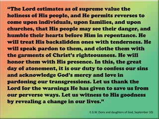 “The Lord estimates as of supreme value the holiness of His people, and He permits reverses to come upon individuals, upon families, and upon churches, that His people may see their danger, and humble their hearts before Him in repentance. He will treat His backslidden ones with tenderness. He will speak pardon to them, and clothe them with the garments of Christ’s righteousness. He will honor them with His presence. In this, the great day of atonement, it is our duty to confess our sins and acknowledge God’s mercy and love in pardoning our transgressions. Let us thank the Lord for the warnings He has given to save us from our perverse ways. Let us witness to His goodness by revealing a change in our lives.”E.G.W. (Sons and daughters of God, September 10)