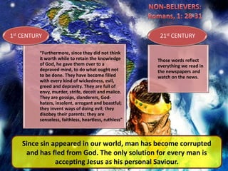 NON-BELIEVERS:Romans, 1: 28-31Since sin appeared in our world, man has become corrupted and has fled from God. The only solution for every man is accepting Jesus as his personal Saviour.