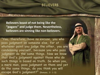BELIEVERSBelievers boast of not being like the “pagans” and judge them. Nevertheless, believers are sinning like non-believers.“You, therefore, have no excuse, you who pass judgment on someone else, for at whatever point you judge the other, you are condemning yourself, because you who pass judgment do the same things. Now we know that God's judgment against those who do such things is based on truth. So when you, a mere man, pass judgment on them and yet do the same things, do you think you will escape God's judgment?” (Romans, 2: 1-3)