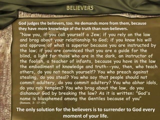 BELIEVERSGod judges the believers, too. He demands more from them, because they have more knowledge of the truth than non-believers.“Now you, if you call yourself a Jew; if you rely on the law and brag about your relationship to God; if you know his will and approve of what is superior because you are instructed by the law; if you are convinced that you are a guide for the blind, a light for those who are in the dark, an instructor of the foolish, a teacher of infants, because you have in the law the embodiment of knowledge and truth--you, then, who teach others, do you not teach yourself? You who preach against stealing, do you steal? You who say that people should not commit adultery, do you commit adultery? You who abhor idols, do you rob temples? You who brag about the law, do you dishonour God by breaking the law? As it is written: "God's name is blasphemed among the Gentiles because of you”(Romans, 2: 17-24)The only solution for the believers is to surrender to God every moment of your life.
