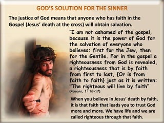 GOD’S SOLUTION FOR THE SINNERThe justice of God means that anyone who has faith in the Gospel (Jesus’ death at the cross) will obtain salvation.“I am not ashamed of the gospel, because it is the power of God for the salvation of everyone who believes: first for the Jew, then for the Gentile. For in the gospel a righteousness from God is revealed, a righteousness that is by faith from first to last, {Or is from faith to faith} just as it is written: "The righteous will live by faith” (Romans, 1: 16-17)When you believe in Jesus’ death by faith, it is that faith that leads you to trust God more and more. We have life and we are called righteous through that faith.