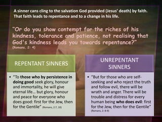 A sinner cans cling to the salvation God provided (Jesus’ death) by faith. That faith leads to repentance and to a change in his life.“Or do you show contempt for the riches of his kindness, tolerance and patience, not realising that God's kindness leads you towards repentance?”(Romans, 2: 4)