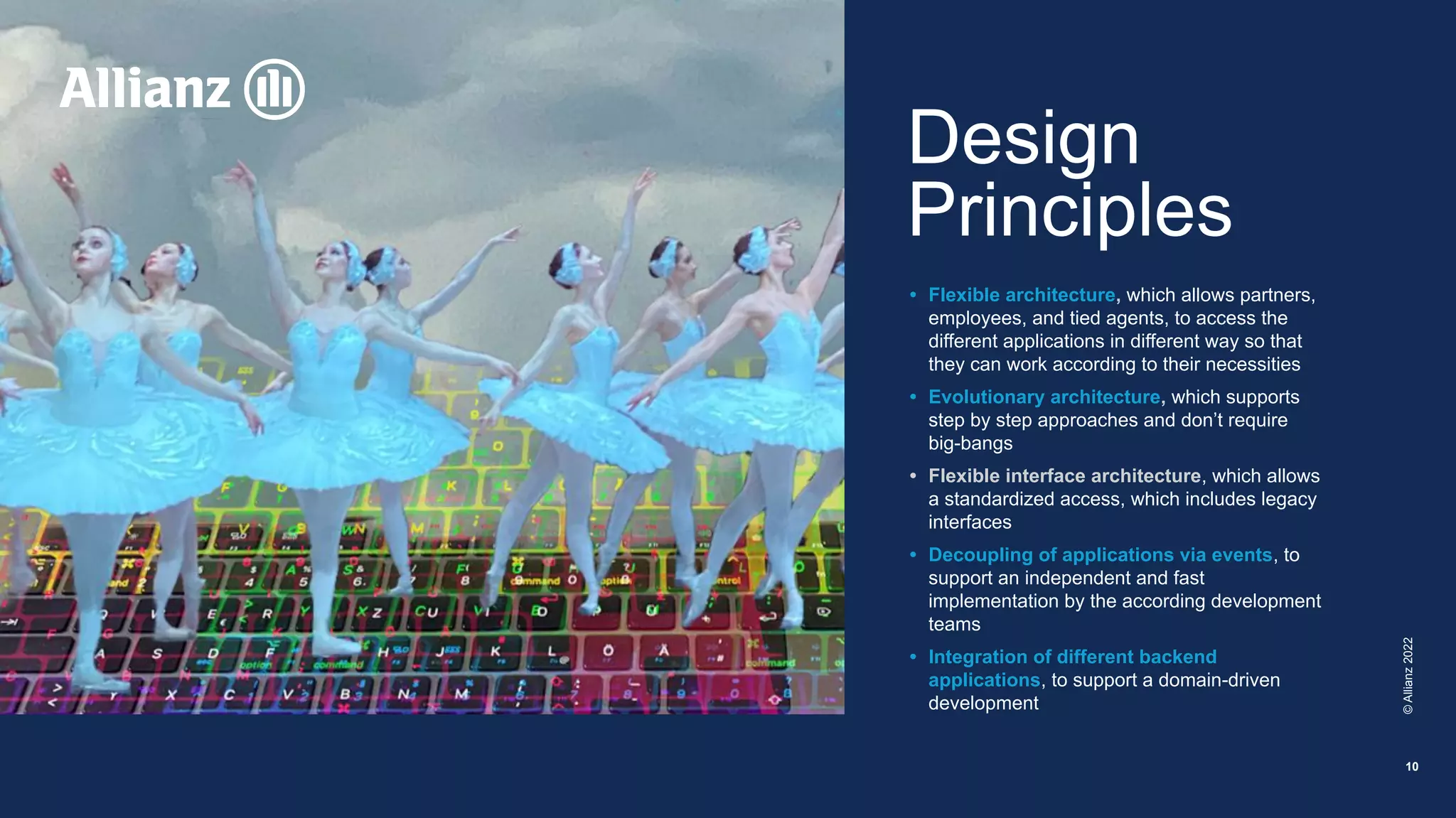 ©
Allianz
2022
10
Design
Principles
• Flexible architecture, which allows partners,
employees, and tied agents, to access the
different applications in different way so that
they can work according to their necessities
• Evolutionary architecture, which supports
step by step approaches and don’t require
big-bangs
• Flexible interface architecture, which allows
a standardized access, which includes legacy
interfaces
• Decoupling of applications via events, to
support an independent and fast
implementation by the according development
teams
• Integration of different backend
applications, to support a domain-driven
development
 