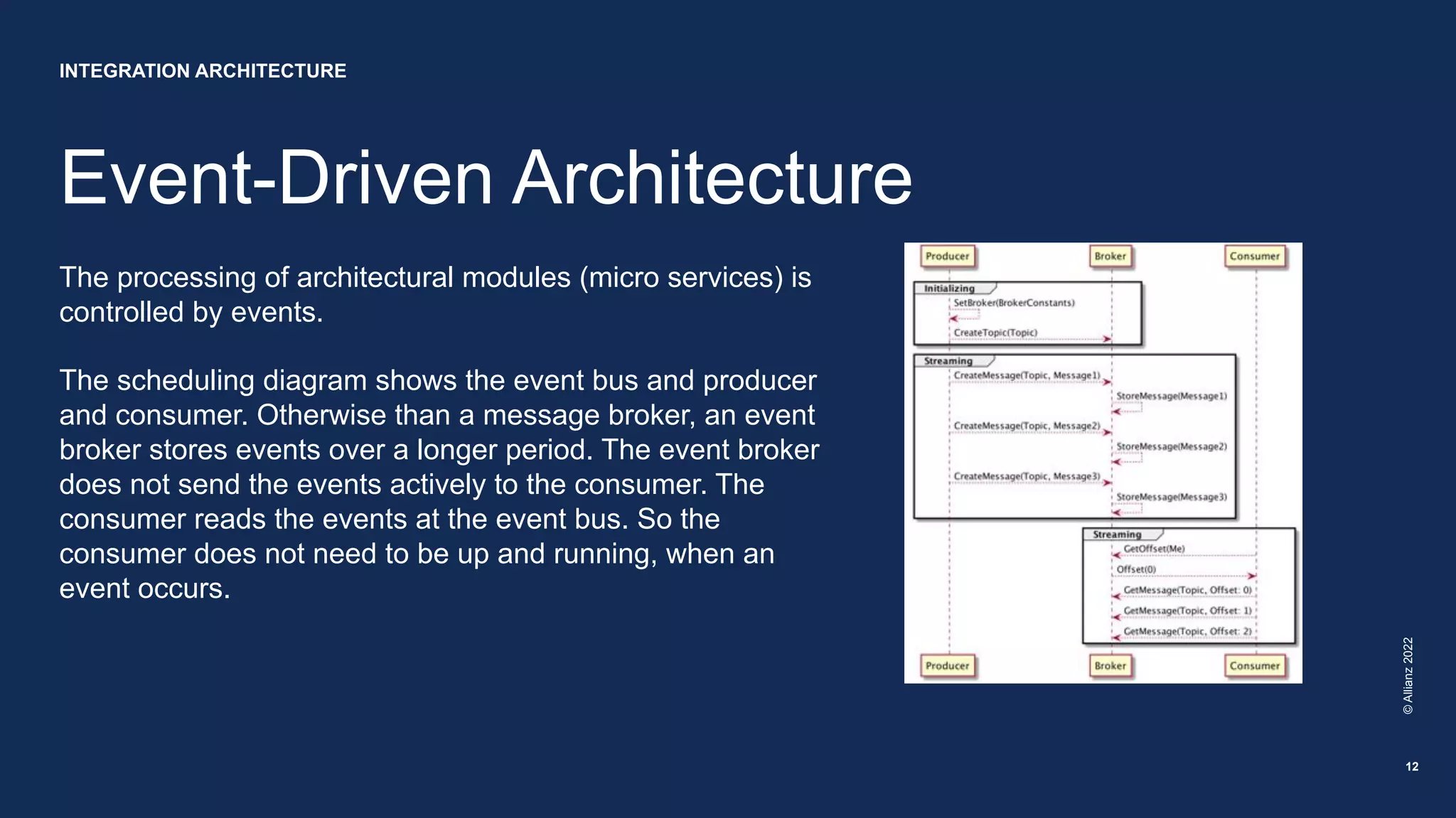 Event-Driven Architecture
©
Allianz
2022
12
The processing of architectural modules (micro services) is
controlled by events.
The scheduling diagram shows the event bus and producer
and consumer. Otherwise than a message broker, an event
broker stores events over a longer period. The event broker
does not send the events actively to the consumer. The
consumer reads the events at the event bus. So the
consumer does not need to be up and running, when an
event occurs.
INTEGRATION ARCHITECTURE
 