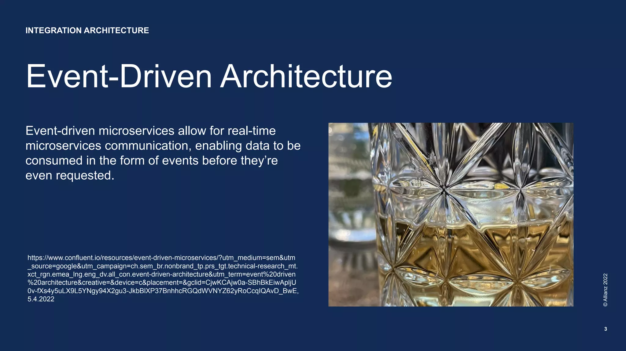 Event-Driven Architecture
Event-driven microservices allow for real-time
microservices communication, enabling data to be
consumed in the form of events before they’re
even requested.
©
Allianz
2022
3
https://www.confluent.io/resources/event-driven-microservices/?utm_medium=sem&utm
_source=google&utm_campaign=ch.sem_br.nonbrand_tp.prs_tgt.technical-research_mt.
xct_rgn.emea_lng.eng_dv.all_con.event-driven-architecture&utm_term=event%20driven
%20architecture&creative=&device=c&placement=&gclid=CjwKCAjw0a-SBhBkEiwApljU
0v-fXs4y5uLX9L5YNgy94X2gu3-JkbBlXP37BnhhcRGQdWVNYZ62yRoCcqIQAvD_BwE,
5.4.2022
INTEGRATION ARCHITECTURE
 