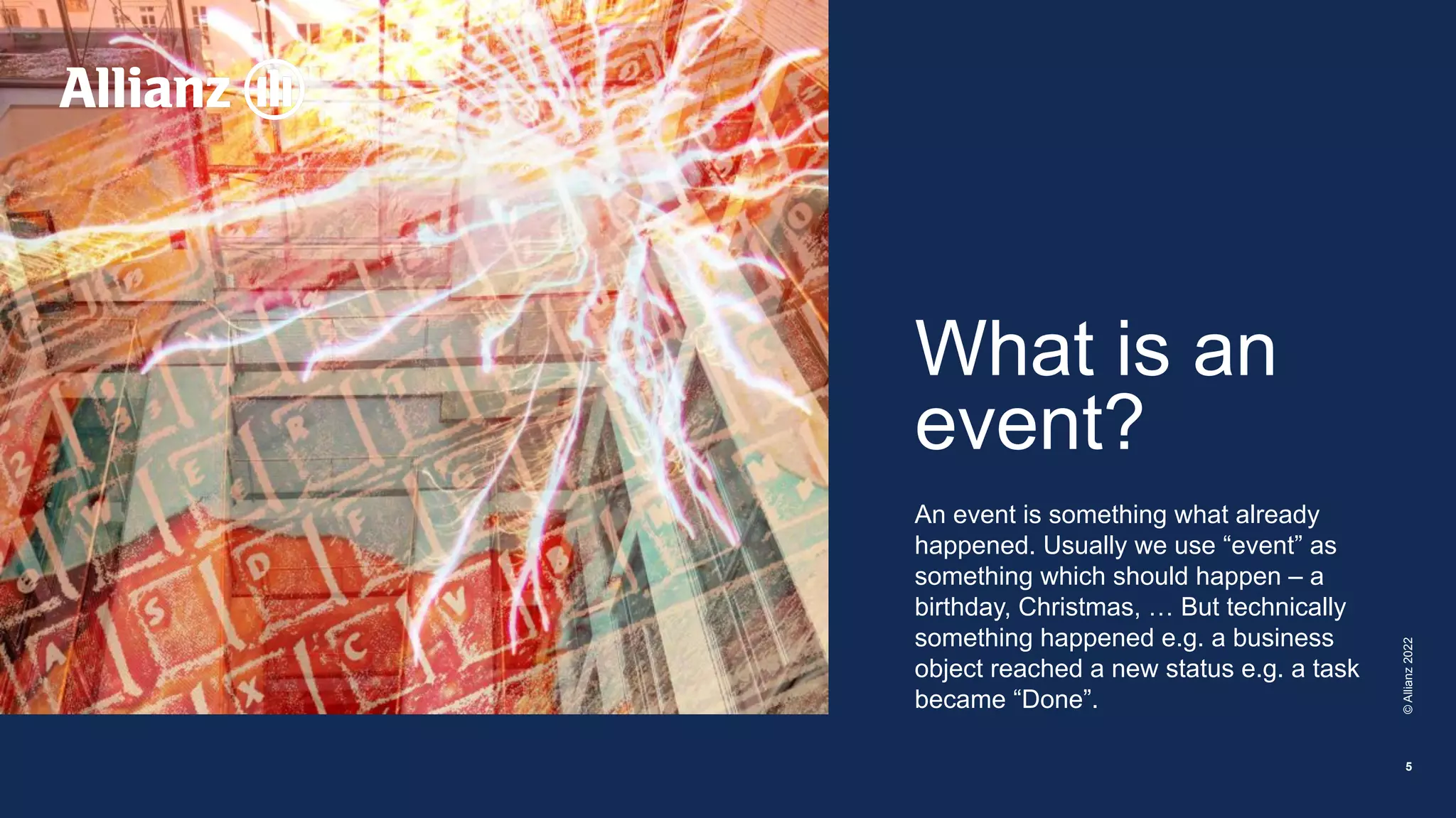 What is an
event?
An event is something what already
happened. Usually we use “event” as
something which should happen – a
birthday, Christmas, … But technically
something happened e.g. a business
object reached a new status e.g. a task
became “Done”.
©
Allianz
2022
5
 